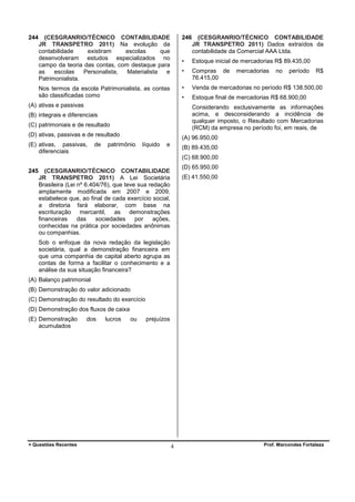 244

(CESGRANRIO/TÉCNICO CONTABILIDADE
JR TRANSPETRO 2011) Na evolução da
contabilidade
existiram
escolas
que
desenvolveram estudos especializados no
campo da teoria das contas, com destaque para
as
escolas
Personalista,
Materialista
e
Patrimonialista.

246

•

Estoque final de mercadorias R$ 68.900,00

mercadorias

no

período

R$

Considerando exclusivamente as informações
acima, e desconsiderando a incidência de
qualquer imposto, o Resultado com Mercadorias
(RCM) da empresa no período foi, em reais, de

(C) patrimoniais e de resultado
(D) ativas, passivas e de resultado
de

Venda de mercadorias no período R$ 138.500,00

•

(B) integrais e diferenciais

(E) ativas, passivas,
diferenciais

Compras de
76.415,00

•

(A) ativas e passivas

Estoque inicial de mercadorias R$ 89.435,00

•

Nos termos da escola Patrimonialista, as contas
são classificadas como

(CESGRANRIO/TÉCNICO CONTABILIDADE
JR TRANSPETRO 2011) Dados extraídos da
contabilidade da Comercial AAA Ltda.

(A) 96.950,00

patrimônio

líquido

e

(B) 89.435,00
(C) 68.900,00

245

(D) 65.950,00

(CESGRANRIO/TÉCNICO CONTABILIDADE
JR TRANSPETRO 2011) A Lei Societária
Brasileira (Lei nº 6.404/76), que teve sua redação
amplamente modificada em 2007 e 2009,
estabelece que, ao final de cada exercício social,
a diretoria fará elaborar, com base na
escrituração mercantil, as demonstrações
financeiras
das
sociedades
por
ações,
conhecidas na prática por sociedades anônimas
ou companhias.

(E) 41.550,00

Sob o enfoque da nova redação da legislação
societária, qual a demonstração financeira em
que uma companhia de capital aberto agrupa as
contas de forma a facilitar o conhecimento e a
análise da sua situação financeira?
(A) Balanço patrimonial
(B) Demonstração do valor adicionado
(C) Demonstração do resultado do exercício
(D) Demonstração dos fluxos de caixa
(E) Demonstração
acumulados

+ Questões Recentes

dos

lucros

ou

prejuízos

4

Prof. Marcondes Fortaleza

 