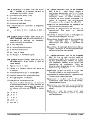 247

(CESGRANRIO/TÉCNICO CONTABILIDADE
JR PETROBRÁS 2011) Considere os livros de
escrituração enumerados a seguir.

250 (CESGRANRIO/AUDITOR JR PETROBRÁS
2011) A Lei nº 11.638/07 alterou, revogou e
inseriu novos dispositivos à Lei nº 6.404/76, que
dispõe sobre as sociedades por ações, trazendo
implicações diretas no campo societário e
contábil e, de modo indireto, no tributário. Em
relação à elaboração das demonstrações
financeiras, uma das principais alterações foi a

I – Apuração do Lucro Real (LALUR)
II – Contas-Correntes
III – Controle de Contas a Receber
IV – Registro de Duplicatas

(A) exclusão da obrigatoriedade da elaboração da
demonstração do valor adicionado.

São considerados livros sistemáticos e obrigatórios
APENAS os
(A)

(B) inclusão da obrigatoriedade da elaboração da
demonstração
dos
lucros
ou
prejuízos
acumulados.

I e II. (B) I e III. (C) I e IV. (D) II e III. (E) II e
IV.

248

(C) inclusão da obrigatoriedade da elaboração das
demonstrações de liquidez financeira.

(CESGRANRIO/TÉCNICO CONTABILIDADE
JR PETROBRÁS 2011) As informações sobre o
desempenho da empresa são fornecidas,
basicamente, pela demonstração

(D) substituição da elaboração da demonstração do
valor
adicionado
pela
elaboração
da
demonstração das origens e aplicações de
recursos.

(A) do Valor Adicionado.

(E) substituição da elaboração da demonstração das
origens e aplicações de recursos pela elaboração
da demonstração de fluxo de caixa.

(B) do Lucro ou Prejuízo Acumulado.
(C) do Resultado do Exercício.
(D) dos Fluxos de Caixa.
(E) das Mutações do Patrimônio Líquido.
249

251 (CESGRANRIO/AUDITOR JR PETROBRÁS
2011) No final de cada exercício social, as
sociedades por ações devem elaborar e divulgar
algumas demonstrações contábeis de acordo
com a legislação societária e com os princípios
fundamentais de contabilidade. Dentre as
demonstrações obrigatórias, tem-se o Balanço
Patrimonial, cuja finalidade é

(CESGRANRIO/TÉCNICO CONTABILIDADE
JR PETROBRÁS 2011) Analise os tipos de
contas a seguir.

I – Ágio na emissão de ações
II – Ganhos com variação cambial em ativos de
longo prazo

(A) evidenciar os negócios sociais e os principais
fatos administrativos ocorridos no exercício.

III – Reserva especial de ágio na incorporação

(B) apresentar a posição financeira e patrimonial da
Companhia em determinada data.

IV – Doações e subvenções para investimentos
V – Alienação de partes beneficiárias

(C) apresentar o resultado final da Companhia,
evidenciando, entre outros resultados, receitas,
despesas e lucro líquido.

VI – Alienação de bônus de subscrição
De acordo com toda a legislação em vigor para
as sociedades anônimas, as contas passíveis de
serem classificadas como reserva de capital, em
seu balanço patrimonial, são APENAS as citadas
em

(D) demonstrar como ocorreram as movimentações
de disponibilidades em determinado período de
tempo.
(E) informar o valor da riqueza criada pela
Companhia em determinado período e a forma
de sua distribuição.

(A) I, II, III e IV.
(B) I, II, III e V.
(C) I, II, III e VI.
(D) I, III, V e VI.
(E) II, III, IV e V.

+ Questões Recentes

5

Prof. Marcondes Fortaleza

 