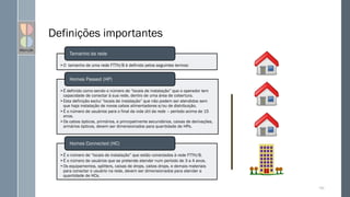 Definições importantes
•O tamanho de uma rede FTTH/B é definido pelos seguintes termos:
Tamanho da rede
•É definido como sendo o número de “locais de instalação” que o operador tem
capacidade de conectar à sua rede, dentro de uma área de cobertura.
•Esta definição exclui “locais de instalação” que não podem ser atendidos sem
que haja instalação de novos cabos alimentadores e/ou de distribuição,
•É o número de usuários para o final da vida útil da rede – período acima de 15
anos.
•Os cabos ópticos, primários, e principalmente secundários, caixas de derivações,
armários ópticos, devem ser dimensionados para quantidade de HPs.
Homes Passed (HP)
•É o número de “locais de instalação” que estão conectados à rede FTTH/B.
•É o número de usuários que se pretende atender num período de 3 a 4 anos.
•Os equipamentos, splitters, caixas de drops, cabos drops, e demais materiais
para conectar o usuário na rede, devem ser dimensionados para atender a
quantidade de HCs.
Homes Connected (HC)
100
 