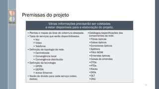Premissas do projeto
• Plantas e mapas da área de cobertura desejada.
• Tipos de serviços que serão disponibilizados.
• Voz
• Vídeo
• Telefonia
• Definição da topologia da rede.
• Centralizada
• Convergência local
• Convergência distribuída
• Definição da tecnologia
• GPON
• GEPON
• Active Ethernet
• Razão de divisão para cada serviço (vídeo,
dados).
•Catálogos/especificações dos
componentes da rede.
•Fibras ópticas
•Cabos ópticos
•Conectores ópticos
•Splitters
•Filtro WDM
•Emendas ópticas
•Caixas de emendas
•CTOs
•PTOs
•Racks
•DIOs
•OLT
•ONU
103
Várias informações precisarão ser coletadas
e estar disponíveis para a elaboração do projeto.
 