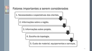 1. Necessidades e expectativas dos clientes.
2. Informações sobre a região.
3. Informações sobre projeto.
4. Escolha da topologia.
5. Custo de material, equipamentos e serviços.
Fatores importantes a serem considerados
106
 