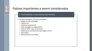 Fatores importantes a serem considerados
• Serviços desejados x Serviços oferecidos:
• Dados em alto velocidade.
• Telefonia IP.
• Telefonia convencional.
• Vídeo analógico ou digital (CATV).
• Vídeo IP (IPTV, video on demand).
• Sistemas de monitoramento de imagem (CFTV).
• Automação.
• Gerenciamento de energia.
1. Necessidades e expectativas dos clientes.
107
 