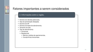 Fatores importantes a serem considerados
• Número de clientes potenciais.
• Taxa de penetração desejada.
• Número de HP.
• Número de fases de atendimento.
• Tamanho de lote.
• Tipo de atendimento:
• Comercial.
• Residencial.
• Bairros, prédios de apartamentos.
• Condomínios horizontais.
2. Informações sobre a região.
108
 
