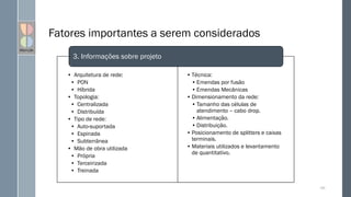 Fatores importantes a serem considerados
• Arquitetura de rede:
• PON
• Híbrida
• Topologia:
• Centralizada
• Distribuída
• Tipo de rede:
• Auto-suportada
• Espinada
• Subterrânea
• Mão de obra utilizada
• Própria
• Terceirizada
• Treinada
109
Informações sobre projeto.
• Técnica:
• Emendas por fusão
• Emendas Mecânicas
• Dimensionamento da rede:
• Tamanho das células de
atendimento – cabo drop.
• Alimentação.
• Distribuição.
• Posicionamento de splitters e caixas
terminais.
• Materiais utilizados e levantamento
de quantitativo.
3. Informações sobre projeto
 