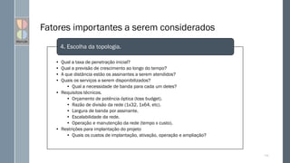 Fatores importantes a serem considerados
• Qual a taxa de penetração inicial?
• Qual a previsão de crescimento ao longo do tempo?
• A que distância estão os assinantes a serem atendidos?
• Quais os serviços a serem disponibilizados?
• Qual a necessidade de banda para cada um deles?
• Requisitos técnicos.
• Orçamento de potência óptica (loss budget).
• Razão de divisão da rede (1x32, 1x64, etc).
• Largura de banda por assinante.
• Escalabilidade da rede.
• Operação e manutenção da rede (tempo x custo).
• Restrições para implantação do projeto
• Quais os custos de implantação, ativação, operação e ampliação?
4. Escolha da topologia.
110
 