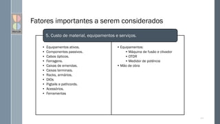 Fatores importantes a serem considerados
• Equipamentos ativos.
• Componentes passivos.
• Cabos ópticos.
• Ferragens.
• Caixas de emendas.
• Caixas terminais.
• Racks, armários.
• DIOs
• Pigtails e pathcords.
• Acessórios.
• Ferramentas
111
Informações sobre projeto.
• Equipamentos:
• Máquina de fusão e clivador
• OTDR
• Medidor de potência
• Mão de obra
5. Custo de material, equipamentos e serviços.
 