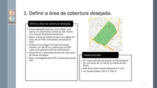 1. Definir a área de cobertura desejada.
114
• A área desejada pode ser uma cidade, uma
bairro, um condomínio vertical ou até mesmo
um conjunto de prédios comerciais.
• Assim, a área de cobertura será uma região em
torno de um POP, onde estará localizado as
OLTs.
• Embora a tecnologia FTTH permita atingir
clientes em até 20 km, prefira que um POP
cubra uma pequena área de atendimento.
• Desta forma, o dimensionamento da rede torna-
se menos complexo.
• Para a interligação dos POPs, utilizamos enlaces
P2P.
Defina a área de cobertura desejada.
• Em nosso exemplo de projeto, a área escolhida
foi uma parte de um bairro da cidade de São
Paulo.
• Esta área possui aproximadamente 2 km2.
• Um quadra possui 100 m X 100 m.
Nosso exemplo:
 