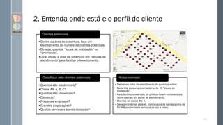 2. Entenda onde está e o perfil do cliente
115
•Dentro da área de cobertura, faça um
levantamento do número de clientes potencias.
•Ou seja, quantos “locais de instalação” ou
“premisses”.
•Dica: Divida a área de cobertura em “células de
atendimento”para facilitar o levantamento.
Clientes potenciais
•Quantos são residenciais?
•Classe AA, A, B, C?
•Quantos são comerciais?
•Comércio?
•Pequenas empresas?
•Grandes corporações?
•Qual os serviços e banda desejada?
Classifique este clientes potenciais
•Definimos lotes de atendimento de quatro quadras.
•Cada lote possui aproximadamente 48 “locais de
instalação”.
•Para facilitar o exemplo, os prédios foram considerados
como apenas um ponto de atendimento.
•Clientes de classe B e A.
•Desejam internet estável, com largura de banda acima de
50 MBps e também serviços de voz e vídeo.
Nosso exemplo:
 