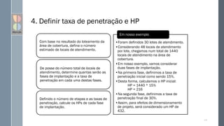 4. Definir taxa de penetração e HP
Com base no resultado do loteamento da
área de cobertura, defina o número
estimado de locais de atendimento.
De posse do número total de locais de
atendimento, determine quantas serão as
fases de implantação e a taxa de
penetração em cada uma destas fases.
Definido o número de etapas e as taxas de
penetração, calcule os HPs de cada fase
de implantação.
•Foram definidos 30 lotes de atendimento.
•Considerando 48 locais de atendimento
por lote, chegamos num total de 1440
locais de atendimento na área de
cobertura.
•Em nosso exemplo, vamos considerar
duas fases de implantação.
•Na primeira fase, definimos a taxa de
penetração inicial como sendo 15%.
•Desta forma, calculamos o HP inicial:
HP = 1440 * 15%
HP = 216
•Na segunda fase, definimos a taxa de
penetração final de 30%.
•Assim, para efeitos de dimensionamento
de projeto, será considerado um HP de
432.
Em nosso exemplo
117
 