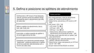 5. Defina e posicione os splitters de atendimento
Conhecendo o HP inicial e final desejado,
calcule quantas portas de splitters serão
necessárias para o atendimento dos HPs
de cada lote.
Defina o splitter de atendimento. Isto é,
1x4, 1x8, 1x16, etc.
A princípio, a melhor posição do splitter é
no centro geométrico do lote.
Entretanto, se a demanda prevista estiver
“deslocada”, podemos posicionar o splitter
de forma a atender esta demanda com o
mínimo de cabo drop.
•Em nosso exemplo, o lote de atendimento
possui 48 “locais de atendimento”.
•Desta forma, calculamos o HP inicial e o HP
final.
•HP inicial = 15% * 48
•HP inicial =7,2  8
•HP final = 30% * 48
•HP final = 14,4  16
•Desta forma, definiremos o splitter de
atendimento com 8 portas de saída – 1x8
•Na fase inicial cada lote terá um splitter 1x8
para atendimento.
•Na segunda fase, cada lote possuirá dois
splitters 1x8 para atendimento.
•Desta forma, nossa rede possuirá um HP final
de 16 * 30 = 480.
•O que implica termos 8 OLTs na central.
Nosso exemplo
118
 