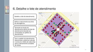 120
Detalhe o lote de atendimento.
Defina e documente sua área
de abrangência.
Somente os locais de
atendimento dentro do lote de
atendimento deverão ser
conectados ao splitter de
atendimento.
Com o splitter de atendimento
posicionado, podemos calcular
o consumo médio de cabo drop
para o atendimento completo
da célula.
6. Detalhe o lote de atendimento
 