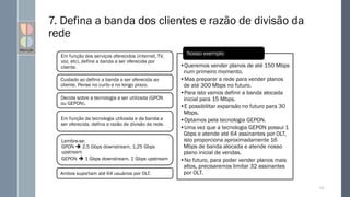 7. Defina a banda dos clientes e razão de divisão da
rede
Em função dos serviços oferecidos (internet, TV,
voz, etc), define a banda a ser oferecida por
cliente.
Cuidado ao definir a banda a ser oferecida ao
cliente. Pense no curto e no longo prazo.
Decida sobre a tecnologia a ser utilizada (GPON
ou GEPON).
Em função da tecnologia utilizada e da banda a
ser oferecida, defina a razão de divisão da rede.
Lembre-se:
GPON  2,5 Gbps downstream, 1,25 Gbps
upstream
GEPON  1 Gbps downstream, 1 Gbps upstream
Ambos suportam até 64 usuários por OLT.
•Queremos vender planos de até 150 Mbps
num primeiro momento.
•Mas preparar a rede para vender planos
de até 300 Mbps no futuro.
•Para isto vamos definir a banda alocada
inicial para 15 Mbps.
•E possibilitar expansão no futuro para 30
Mbps.
•Optamos pela tecnologia GEPON.
•Uma vez que a tecnologia GEPON possui 1
Gbps e atende até 64 assinantes por OLT,
isto proporciona aproximadamente 16
Mbps de banda alocada e atende nosso
plano inicial de vendas.
•No futuro, para poder vender planos mais
altos, precisaremos limitar 32 assinantes
por OLT.
Nosso exemplo
122
 