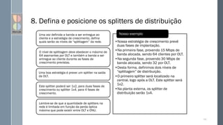 8. Defina e posicione os splitters de distribuição
Uma vez definida a banda a ser entregue ao
cliente e a estratégia de crescimento, defina
quais serão os níveis de “splittagem” da rede.
O nível de splittagem deve obedecer o máximo de
64 assinantes por OLT e também a banda a ser
entregue ao cliente durante as fases de
crescimento previstas.
Uma boa estratégia é prever um splitter na saída
da OLT.
Este splitter poderá ser 1x2, para duas fases de
crescimento ou splitter 1x4, para 4 fases de
crescimento.
Lembre-se de que a quantidade de splitters na
rede é limitada em função da perda óptica
máxima que pode existir entre OLT e ONU.
•Nossa estratégia de crescimento prevê
duas fases de implantação.
•Na primeira fase, provendo 15 Mbps de
banda alocada, sendo 64 clientes por OLT.
•Na segunda fase, provendo 30 Mbps de
banda alocada, sendo 32 por OLT.
•Desta forma, definimos dois níveis de
“splittagem” de distribuição.
•O primeiro splitter será localizado na
central, logo após a OLT. Este splitter será
1x2.
•Na planta externa, os splitter de
distribuição serão 1x4.
Nosso exemplo
123
 