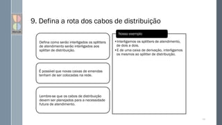 9. Defina a rota dos cabos de distribuição
Defina como serão interligados os splitters
de atendimento serão interligados aos
splitter de distribuição.
É possível que novas caixas de emendas
tenham de ser colocadas na rede.
Lembre-se que os cabos de distribuição
devem ser planejados para a necessidade
futura de atendimento.
•Interligamos os splitters de atendimento,
de dois a dois.
•E de uma caixa de derivação, interligamos
os mesmos ao splitter de distribuição.
Nosso exemplo
127
 