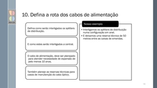 10. Defina a rota dos cabos de alimentação
Defina como serão interligados os splitters
de distribuição.
E como estes serão interligados a central.
O cabo de alimentação, deve ser planejado
para atender necessidade de expansão de
pelo menos 10 anos.
Também planeje as reservas técnicas para
casos de manutenção do cabo óptico.
129
• Interligamos os splitters de distribuição
numa configuração em anel.
• E deixamos uma reserva técnica de 50
metros entre as caixas de emendas.
Nosso exemplo
 