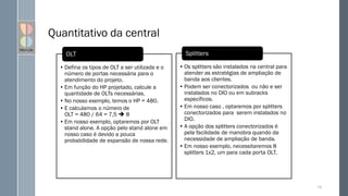 Quantitativo da central
• Defina os tipos de OLT a ser utilizada e o
número de portas necessária para o
atendimento do projeto.
• Em função do HP projetado, calcule a
quantidade de OLTs necessárias.
• No nosso exemplo, temos o HP = 480.
• E calculamos o número de
OLT = 480 / 64 = 7,5  8
• Em nosso exemplo, optaremos por OLT
stand alone. A opção pelo stand alone em
nosso caso é devido a pouca
probabilidade de expansão de nossa rede.
OLT
• Os splitters são instalados na central para
atender as estratégias de ampliação de
banda aos clientes.
• Podem ser conectorizados ou não e ser
instalados no DIO ou em subracks
específicos.
• Em nosso caso , optaremos por splitters
conectorizados para serem instalados no
DIO.
• A opção dos splitters conectorizados é
pela facilidade de manobra quando da
necessidade de ampliação de banda.
• Em nosso exemplo, necessitaremos 8
splitters 1x2, um para cada porta OLT.
Splitters
134
 