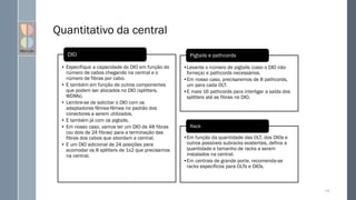 Quantitativo da central
135
•Levante o número de pigtails (caso o DIO não
forneça) e pathcords necessários.
•Em nosso caso, precisaremos de 8 pathcords,
um para cada OLT.
•E mais 16 pathcords para interligar a saída dos
splitters até as fibras no DIO.
Pigtails e pathcords
•Em função da quantidade das OLT, dos DIOs e
outros possíveis subracks existentes, defina a
quantidade e tamanho de racks a serem
instalados na central.
•Em centrais de grande porte, recomenda-se
racks específicos para OLTs e DIOs.
Rack
• Especifique a capacidade do DIO em função do
número de cabos chegando na central e o
número de fibras por cabo.
• E também em função de outros componentes
que podem ser alocados no DIO (splitters,
WDMs).
• Lembre-se de solicitar o DIO com os
adaptadores fêmea-fêmea no padrão dos
conectores a serem utilizados.
• E também já com os pigtails.
• Em nosso caso, vamos ter um DIO de 48 fibras
(ou dois de 24 fibras) para a terminação das
fibras dos cabos que abordam a central.
• E um DIO adicional de 24 posições para
acomodar os 8 splitters de 1x2 que precisamos
na central.
DIO
 