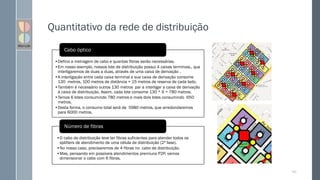 Quantitativo da rede de distribuição
143
•Defina a metragem de cabo e quantas fibras serão necessárias.
•Em nosso exemplo, nossos lote de distribuição possui 4 caixas terminais., que
interligaremos de duas a duas, através de uma caixa de derivação .
•A interligação entre cada caixa terminal e sua caixa de derivação consome
130 metros, 100 metros de distância + 15 metros de reserva de cada lado.
•Também é necessário outros 130 metros par a interligar a caixa de derivação
à caixa de distribuição. Assim, cada lote consome 130 * 6 = 780 metros.
•Temos 6 lotes consumindo 780 metros e mais dois lotes consumindo 650
metros.
•Desta forma, o consumo total será de 5980 metros, que arredondaremos
para 6000 metros.
Cabo óptico
•O cabo de distribuição teve ter fibras suficientes para atender todos os
splitters de atendimento de uma célula de distribuição (2ª fase).
•No nosso caso, precisaremos de 4 fibras no cabo de distribuição.
•Mas, pensando em possíveis atendimentos premiuns P2P, vamos
dimensionar o cabo com 6 fibras.
Número de fibras
 