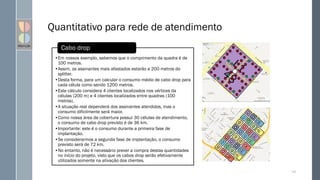 Quantitativo para rede de atendimento
147
•Em nossos exemplo, sabemos que o comprimento da quadra é de
100 metros.
•Assim, os assinantes mais afastados estarão a 200 metros do
splitter.
•Desta forma, para um calcular o consumo médio de cabo drop para
cada célula como sendo 1200 metros.
•Este cálculo considera 4 clientes localizados nos vértices da
células (200 m) e 4 clientes localizados entre quadras (100
metros).
•A situação real dependerá dos assinantes atendidos, mas o
consumo dificilmente será maior.
•Como nossa área de cobertura possui 30 células de atendimento,
o consumo de cabo drop previsto é de 36 km.
•Importante: este é o consumo durante a primeira fase de
implantação.
•Se considerarmos a segunda fase de implantação, o consumo
previsto será de 72 km.
•No entanto, não é necessário prever a compra destas quantidades
no início do projeto, visto que os cabos drop serão efetivamente
utilizados somente na ativação dos clientes.
Cabo drop
 
