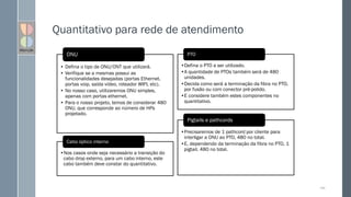 Quantitativo para rede de atendimento
149
• Defina o tipo de ONU/ONT que utilizará.
• Verifique se a mesmas possui as
funcionalidades desejadas (portas Ethernet,
portas voip, saída vídeo, roteador WIFI, etc).
• No nosso caso, utilizaremos ONU simples,
apenas com portas ethernet.
• Para o nosso projeto, temos de considerar 480
ONU, que corresponde ao número de HPs
projetado.
ONU
•Defina o PTO a ser utilizado.
•A quantidade de PTOs também será de 480
unidades.
•Decida como será a terminação da fibra no PTO,
por fusão ou com conector pré-polido.
•E considere também estes componentes no
quantitativo.
PTO
•Precisaremos de 1 pathcord por cliente para
interligar a ONU ao PTO, 480 no total.
•E, dependendo da terminação da fibra no PTO, 1
pigtail, 480 no total.
Pigtails e pathcords
•Nos casos onde seja necessário a transição do
cabo drop externo, para um cabo interno, este
cabo também deve constar do quantitativo.
Cabo óptico interno
 