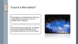 O que é a fibra óptica?
Fibra óptica é um filamento de vidro com
capacidade de transmitir luz de um
emissor até um detector.
São transparentes e flexíveis, compostas
por duas camadas dielétricas e com
dimensões próximas a um fio de cabelo.
24
 