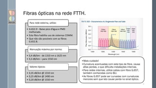 Fibras ópticas na rede FTTH.
31
• G.652.D - Baixo pico d’água e PMD
melhorado.
• Esta fibra habilita uso de sistemas CDWM.
• Que não são possíveis com as fibras
G.652.B.
Para rede externa, utilize:
• 0,4 dB/km - de 1310 nm a 1625 nm
• 0,3 dB/km – para 1550 nm
Atenuação máxima por norma:
• 0,35 dB/km @ 1310 nm
• 0,25 dB/km @ 1490 nm
• 0,20 dB/km @ 1550 nm
Valores típicos:
•Mais cuidado!
•Curvatura acentuadas com este tipo de fibra, causa
altas perdas, o que dificulta instalações internas.
•Para redes internas, utilize cabos com fibra G.657,
também conhecidas como BLI.
•As fibras G.657 pode ser curvadas com curvaturas
menores sem que isto cause perda no sinal óptico.
 