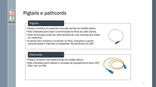 •Possui conector nas duas pontas do cordão óptico.
•São utilizados para realizar a conexão do equipamento ativo (OLT,
ONU, etc) ao DIO.
Pigtails e pathcords
50
•Possui conector em apenas uma das pontas do cordão óptico.
•São utilizados para fazer a terminação da fibra do cabo óptica.
•Esta terminação pode ser feita através de uma emenda por fusão
ou mecânica.
•A ponta sem conector é emenda na fibra, enquanto a ponta
conectorizada é inserida no adaptador fêmea-fêmea do DIO.
Pigtails
Pathcords
 