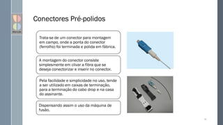 Conectores Pré-polidos
55
Trata-se de um conector para montagem
em campo, onde a ponta do conector
(ferrolho) foi terminada e polida em fábrica.
A montagem do conector consiste
simplesmente em clivar a fibra que se
deseja conectorizar e inserir no conector.
Pela facilidade e simplicidade no uso, tende
a ser utilizado em caixas de terminação,
para a terminação do cabo drop e na casa
do assinante.
Dispensando assim o uso da máquina de
fusão.
 
