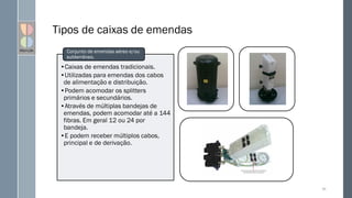 Tipos de caixas de emendas
66
•Caixas de emendas tradicionais.
•Utilizadas para emendas dos cabos
de alimentação e distribuição.
•Podem acomodar os splitters
primários e secundários.
•Através de múltiplas bandejas de
emendas, podem acomodar até a 144
fibras. Em geral 12 ou 24 por
bandeja.
•E podem receber múltiplos cabos,
principal e de derivação.
Conjunto de emendas aéreo e/ou
subterrâneo.
 