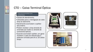 CTO – Caixa Terminal Óptica
68
•Caixas de atendimento.
•Utilizadas para a interligação do cabo
drop ao assinante.
•Geralmente acomodam o splitter
secundário.
•Podem receber o drop através de
emendas por fusão ou através de
conectores ópticos.
•Quando acomodam splitter, em geral
recebem o cabo de distribuição e
possuem entrada para 8 ou 16 cabos
drops.
Caixa terminal aérea e/ou
subterrânea.
 