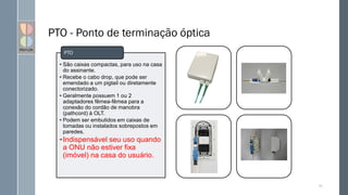 PTO - Ponto de terminação óptica
• São caixas compactas, para uso na casa
do assinante.
• Recebe o cabo drop, que pode ser
emendado a um pigtail ou diretamente
conectorizado.
• Geralmente possuem 1 ou 2
adaptadores fêmea-fêmea para a
conexão do cordão de manobra
(pathcord) à OLT.
• Podem ser embutidos em caixas de
tomadas ou instalados sobrepostos em
paredes.
•Indispensável seu uso quando
a ONU não estiver fixa
(imóvel) na casa do usuário.
PTO
70
 