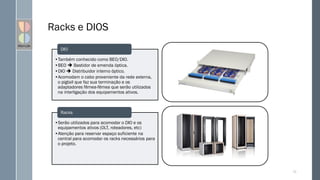 Racks e DIOS
72
•Também conhecido como BEO/DIO.
•BEO  Bastidor de emenda óptica.
•DIO  Distribuidor interno óptico.
•Acomodam o cabo proveniente da rede externa,
o pigtail que faz sua terminação e os
adaptadores fêmea-fêmea que serão utilizados
na interligação dos equipamentos ativos.
DIO
•Serão utilizados para acomodar o DIO e os
equipamentos ativos (OLT, roteadores, etc)
•Atenção para reservar espaço suficiente na
central para acomodar os racks necessários para
o projeto.
Racks
 