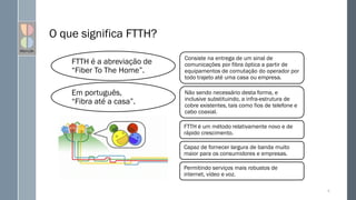 O que significa FTTH?
8
Consiste na entrega de um sinal de
comunicações por fibra óptica a partir de
equipamentos de comutação do operador por
todo trajeto até uma casa ou empresa.
Não sendo necessário desta forma, e
inclusive substituindo, a infra-estrutura de
cobre existentes, tais como fios de telefone e
cabo coaxial.
FTTH é um método relativamente novo e de
rápido crescimento.
Capaz de fornecer largura de banda muito
maior para os consumidores e empresas.
Permitindo serviços mais robustos de
internet, vídeo e voz.
FTTH é a abreviação de
“Fiber To The Home”.
Em português,
“Fibra até a casa”.
 