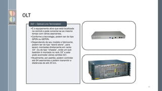 OLT
•É o equipamento ativo que está localizada
na central e pode conectar-se ao mesmo
tempo com vários assinantes.
•Conforme a tecnologia, podem ser do tipo
GPON ou GEPON.
•Dependendo de seu modelo e fabricante,
podem ser do tipo “stand alone”, para
serem montadas diretamente em racks
19”. Ou do tipo “chassis”, onde um sub-
bastidor é montado no rack 19” e este
pode acomodar vários cartões OLT.
•Atualmente, por padrão, podem controlar
até 64 assinantes e podem transmitir a
distâncias de até 20 km.
OLT – Optical Line Termination
85
 