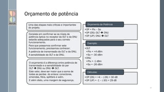 Orçamento de potência
91
Uma das etapas mais críticas e importantes
do projeto.
Consiste em confirmar se os níveis de
potência óptica no receptor da OLT e da ONU
estarão adequados para o seu correto
funcionamento.
Para que possamos confirmar este
funcionamento, precisamos conhecer:
A potência de transmissão da OLT e da ONU.
A sensibilidade da OLT e da ONU.
O orçamento é a diferença entre potência de
transmissão e a sensibilidade do par
OLT  ONU ou ONU  OLT.
Este valor, deve ser maior que a soma de
todas as perdas do enlace: conectores,
emendas, fibra, splitters e wdm.
E além disto, uma margem de segurança.
•OP = Ptx – So
•OP (DS): OLT  ONU
•OP (UP): ONU  OLT
Orçamento de Potência
•OLT
•Ptx = +4 dBm
•So = -30 dBm
•ONU
•Ptx = -1 dBm
•So = -26 dBm
Exemplo:
•OP (DS) = +4 – (-26) = 30 dB
•OP (UP) = -1 – (-30) = 29 dB
Cálculos:
 