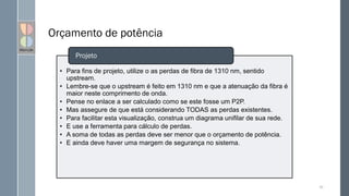 Orçamento de potência
• Para fins de projeto, utilize o as perdas de fibra de 1310 nm, sentido
upstream.
• Lembre-se que o upstream é feito em 1310 nm e que a atenuação da fibra é
maior neste comprimento de onda.
• Pense no enlace a ser calculado como se este fosse um P2P.
• Mas assegure de que está considerando TODAS as perdas existentes.
• Para facilitar esta visualização, construa um diagrama unifilar de sua rede.
• E use a ferramenta para cálculo de perdas.
• A soma de todas as perdas deve ser menor que o orçamento de potência.
• E ainda deve haver uma margem de segurança no sistema.
Projeto
92
 