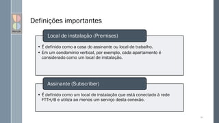 Definições importantes
• É definido como a casa do assinante ou local de trabalho.
• Em um condomínio vertical, por exemplo, cada apartamento é
considerado como um local de instalação.
Local de instalação (Premises)
• É definido como um local de instalação que está conectado à rede
FTTH/B e utiliza ao menos um serviço desta conexão.
Assinante (Subscriber)
99
 