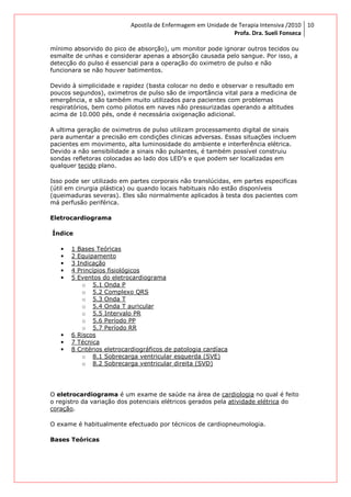 Apostila de Enfermagem em Unidade de Terapia Intensiva /2010
Profa. Dra. Sueli Fonseca
10
mínimo absorvido do pico de absorção), um monitor pode ignorar outros tecidos ou
esmalte de unhas e considerar apenas a absorção causada pelo sangue. Por isso, a
detecção do pulso é essencial para a operação do oximetro de pulso e não
funcionara se não houver batimentos.
Devido à simplicidade e rapidez (basta colocar no dedo e observar o resultado em
poucos segundos), oximetros de pulso são de importância vital para a medicina de
emergência, e são também muito utilizados para pacientes com problemas
respiratórios, bem como pilotos em naves não pressurizadas operando a altitudes
acima de 10.000 pés, onde é necessária oxigenação adicional.
A ultima geração de oximetros de pulso utilizam processamento digital de sinais
para aumentar a precisão em condições clinicas adversas. Essas situações incluem
pacientes em movimento, alta luminosidade do ambiente e interferência elétrica.
Devido a não sensibilidade a sinais não pulsantes, é também possível construiu
sondas refletoras colocadas ao lado dos LED’s e que podem ser localizadas em
qualquer tecido plano.
Isso pode ser utilizado em partes corporais não translúcidas, em partes especificas
(útil em cirurgia plástica) ou quando locais habituais não estão disponíveis
(queimaduras severas). Eles são normalmente aplicados à testa dos pacientes com
má perfusão periférica.
Eletrocardiograma
Índice
• 1 Bases Teóricas
• 2 Equipamento
• 3 Indicação
• 4 Princípios fisiológicos
• 5 Eventos do eletrocardiograma
o 5.1 Onda P
o 5.2 Complexo QRS
o 5.3 Onda T
o 5.4 Onda T auricular
o 5.5 Intervalo PR
o 5.6 Período PP
o 5.7 Período RR
• 6 Riscos
• 7 Técnica
• 8 Critérios eletrocardiográficos de patologia cardíaca
o 8.1 Sobrecarga ventricular esquerda (SVE)
o 8.2 Sobrecarga ventricular direita (SVD)
O eletrocardiograma é um exame de saúde na área de cardiologia no qual é feito
o registro da variação dos potenciais elétricos gerados pela atividade elétrica do
coração.
O exame é habitualmente efectuado por técnicos de cardiopneumologia.
Bases Teóricas
 