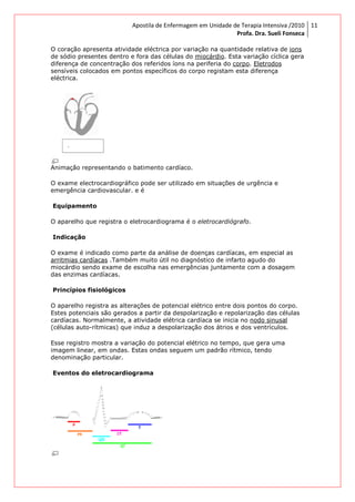O coração apresenta atividade eléctrica por variação na quantidade relativa de
de sódio presentes dentro e fora das células do
diferença de concentração dos referidos ío
sensíveis colocados em pontos específicos do corpo registam esta diferença
eléctrica.
Animação representando o batimento cardíaco.
O exame electrocardiográfico pode ser utilizado em situações de urgência e
emergência cardiovascular. e é
Equipamento
O aparelho que registra o eletrocardiograma é o
Indicação
O exame é indicado como parte da análise de doenças cardíacas, em especial as
arritmias cardíacas .Também muito útil no diagnóstico de infarto agudo do
miocárdio sendo exame de esco
das enzimas cardíacas.
Princípios fisiológicos
O aparelho registra as alterações de potencial elétrico entre dois pontos do corpo.
Estes potenciais são gerados a partir da despolarização e repolarização das células
cardíacas. Normalmente, a atividade elétrica cardíaca se inicia no
(células auto-rítmicas) que induz a despolarização dos átrios e dos ventrículos.
Esse registro mostra a variação do potencial elétrico no tempo, que gera uma
imagem linear, em ondas. Estas
denominação particular.
Eventos do eletrocardiograma
Apostila de Enfermagem em Unidade de Terapia Intensiva
Profa. Dra. Sueli Fonseca
O coração apresenta atividade eléctrica por variação na quantidade relativa de
de sódio presentes dentro e fora das células do miocárdio. Esta variação cíclica gera
diferença de concentração dos referidos íons na periferia do corpo. Eletrodos
sensíveis colocados em pontos específicos do corpo registam esta diferença
Animação representando o batimento cardíaco.
O exame electrocardiográfico pode ser utilizado em situações de urgência e
emergência cardiovascular. e é
O aparelho que registra o eletrocardiograma é o eletrocardiógrafo.
cado como parte da análise de doenças cardíacas, em especial as
.Também muito útil no diagnóstico de infarto agudo do
miocárdio sendo exame de escolha nas emergências juntamente com a dosagem
O aparelho registra as alterações de potencial elétrico entre dois pontos do corpo.
Estes potenciais são gerados a partir da despolarização e repolarização das células
cardíacas. Normalmente, a atividade elétrica cardíaca se inicia no nodo sinusal
rítmicas) que induz a despolarização dos átrios e dos ventrículos.
Esse registro mostra a variação do potencial elétrico no tempo, que gera uma
imagem linear, em ondas. Estas ondas seguem um padrão rítmico, tendo
Eventos do eletrocardiograma
Apostila de Enfermagem em Unidade de Terapia Intensiva /2010
Profa. Dra. Sueli Fonseca
11
O coração apresenta atividade eléctrica por variação na quantidade relativa de ions
. Esta variação cíclica gera
Eletrodos
sensíveis colocados em pontos específicos do corpo registam esta diferença
O exame electrocardiográfico pode ser utilizado em situações de urgência e
cado como parte da análise de doenças cardíacas, em especial as
.Também muito útil no diagnóstico de infarto agudo do
lha nas emergências juntamente com a dosagem
O aparelho registra as alterações de potencial elétrico entre dois pontos do corpo.
Estes potenciais são gerados a partir da despolarização e repolarização das células
nodo sinusal
rítmicas) que induz a despolarização dos átrios e dos ventrículos.
Esse registro mostra a variação do potencial elétrico no tempo, que gera uma
ondas seguem um padrão rítmico, tendo
 