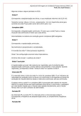 Apostila de Enfermagem em Unidade de Terapia Intensiva /2010
Profa. Dra. Sueli Fonseca
12
Algumas ondas e alguns períodos no ECG.
Onda P
Corresponde a despolarização dos átrios, e sua amplitude máxima é de 0,25 mV.
Tamanho normal: Altura: 2,5 mm, comprimento: 3,0 mm Hipertrofia atrial gera
aumento da onda P que pode variar até 2,5mm para +ou-
Complexo QRS
Corresponde a despolarização ventricular. É maior que a onda P pois a massa
muscular dos ventrículos é maior que a dos átrios.
Anormalidades no sistema de condução geram complexos QRS alargados.
Onda T
Corresponde a repolarização ventricular.
Normalmente é perpendicular e arredondada.
A inversão da onda T indica processo isquêmico.
Onda T de configuração anormal indica hipercalemia.
Arritmia não sinusal = ausência da onda P
Onda T auricular
A repolarização auricular não costuma ser registrada, pois é encoberta pela
despolarização ventricular, evento elétrico concomitante e mais potente. Quando
registrada, corresponde a Onda T atrial.A onda Ta é oposta à onda P.
Intervalo PR
É o intervalo entre o início da onda P e início do complexo QRS. É um indicativo da
velocidade de condução entre os átrios e os ventrículos e corresponde ao tempo de
condução do impulso eléctrico desde o nódo atrio-ventricular até aos ventrículos.
O espaço entre a onda P e o complexo QRS é provocado pelo retardo do impulso
elétrico no tecido fibroso que está localizado entre átrios e ventrículos, a passagem
por esse tecido impede que o impulso seja captado devidamente, pois o tecido
fibroso não é um bom condutor de eletricidade.
Período PP
Ou Intervalo PP, ou Ciclo PP. É o intervalo entre o início de duas ondas P.
Corresponde a freqüência de despolarização atrial, ou simplesmente freqüência
atrial.
Período RR
 