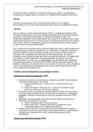 Apostila de Enfermagem em Unidade de Terapia Intensiva /2010
Profa. Dra. Sueli Fonseca
13
Ou Intervalo RR, ou Ciclo RR. É o intervalo entre duas ondas R. Corresponde a
freqüência de despolarização ventricular, ou simplesmente freqüência ventricular.
Riscos
O exame não apresenta riscos. Eventualmente podem ocorrer reações
dermatológicas em função do gel necessário para melhorar a qualidade do exame.
Técnica
Para se realizar o exame eletrocardiograma (ECG), o cardiopneumologista (CPL)
(Também designado por técnico de cardiopneumologia) deve inicialmente explicar
ao paciente cada etapa do processo. O ambiente da sala deve estar com
temperatura agradável (nem muito quente nem muito frio). O paciente deve estar
descansado há pelo menos 10 minutos, sem ter fumado há pelo menos 40 minutos,
estar calmo. Deve ser investigado quanto ao uso de remédios que esteja usando,
ou que costume usar esporadicamente.
Com o paciente em decúbito dorsal, palmas viradas para cima, o técnico determina
a posição das derivações precordiais (V1 a V6) correctas; em seguida é colocado o
gel de condução nos locais pré-determinados, como sendo a zona precordial, e
membros, são conectados aos electrodos do electrocardiografo. Às vezes é
necessário uma tricotomia (corte dos pelos) em parte do precórdio, principalmente
em homens. É então registrado o electrocardiograma de repouso. Os sinais
elétricos podem ser vistos com um osciloscópio, mas geralmente são registrados
em papel quadriculado. Correntemente existem electrocardiógrafos digitais, com
relatório automático. No entanto deve ter-se sempre em conta que esses resultados
devem ser analisados pelo cardiologista, pois muitas vezes esses aparelhos têm
erros no algoritmo de diagnóstico.
Critérios eletrocardiográficos de patologia cardíaca
Sobrecarga ventricular esquerda (SVE)
1. Presença de critérios de amplitude ou voltagem para SVE: Recomendados
índices de Sokolow Lyon e de Cornell.
1. Índice de Sokolov-Lyon: onda S de V1 + onda R de V5 ou V6
>35mm;
2. Índice de Cornell: onda R de aVL + onda S de V3 maior do que
28 mm em homens e 20 mm em mulheres.
2. Aumento discreto na duração do complexo QRS às custas de maior tempo
de aparecimento do ápice do R nas derivações que observam o Ventrículo
esquerdo. Deflexão intrinsecóide ou tempo de ativação ventricular (TAV)
50ms.
3. Alterações de repolarização ventricular nas derivações que observam o
Ventrículo esquerdo (D1, V5 e V6):
1. Onda T achatada (valor na fase precoce);
2. Padrão tipo strain: infradesnivelamento do segmento ST de
convexidade superior e T negativa assimétrica.
4. Critério indireto de SVE: presença de onda P com componente negativo
(final lento e profundo) na derivação V1 (critério de Morris): profundidade x
duração mm x segundo 0,03 mm/s. (indica sobrecarga de ATRIO
ESQUERDO.)
Sobrecarga ventricular direita (SVD)
 
