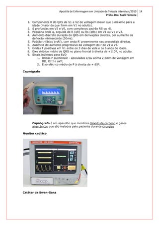 Apostila de Enfermagem em Unidade de Terapia Intensiva /2010
Profa. Dra. Sueli Fonseca
14
1. Componente R do QRS de V1 e V2 de voltagem maior que o máximo para a
idade (maior do que 7mm em V1 no adulto).
2. S profundas em V5 e V6, com complexos padrão RS ou rS.
3. Pequena onda q, seguida de R (qR) ou Rs (qRs) em V1 ou V1 e V2.
4. Aumento discreto duração do QRS em derivações direitas, por aumento da
deflexão intrinsecóide (50ms).
5. Padrão trifásico (rsR’), com onda R' proeminente nas precordiais direitas.
6. Ausência do aumento progressivo da voltagem do r de V1 a V3.
7. Ondas T positivas em V1 entre os 3 dias de vida e os 6 anos de idade.
8. Eixo elétrico médio de QRS no plano frontal à direita de +110º, no adulto.
9. Sinais indiretos para SVD
1. Ondas P pulmonale - apiculadas e/ou acima 2,5mm de voltagem em
DII, DIII e aVF;
2. Eixo elétrico médio de P à direita de + 65º.
Capnógrafo
Capnógrafo é um aparelho que monitora dióxido de carbono e gases
anestésicos que são inalados pelo paciente durante cirurgias
Monitor cadiáco
Catéter de Swan-Ganz
 