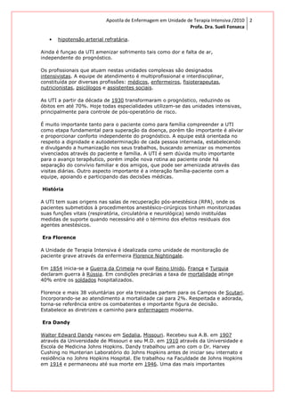 Apostila de Enfermagem em Unidade de Terapia Intensiva /2010
Profa. Dra. Sueli Fonseca
2
• hipotensão arterial refratária.
Ainda é funçao da UTI amenizar sofrimento tais como dor e falta de ar,
independente do prognóstico.
Os profissionais que atuam nestas unidades complexas são designados
intensivistas. A equipe de atendimento é multiprofissional e interdisciplinar,
constituída por diversas profissões: médicos, enfermeiros, fisioterapeutas,
nutricionistas, psicólogos e assistentes sociais.
As UTI a partir da década de 1930 transformaram o prognóstico, reduzindo os
óbitos em até 70%. Hoje todas especialidades utilizam-se das unidades intensivas,
principalmente para controle de pós-operatório de risco.
É muito importante tanto para o paciente como para família compreender a UTI
como etapa fundamental para superação da doença, porém tão importante é aliviar
e proporcionar conforto independente do prognóstico. A equipe está orientada no
respeito a dignidade e autodeterminação de cada pessoa internada, estabelecendo
e divulgando a humanização nos seus trabalhos, buscando amenizar os momentos
vivenciados através do paciente e família. A UTI é sem dúvida muito importante
para o avanço terapêutico, porém impõe nova rotina ao paciente onde há
separação do convívio familiar e dos amigos, que pode ser amenizada através das
visitas diárias. Outro aspecto importante é a interação família-paciente com a
equipe, apoiando e participando das decisões médicas.
História
A UTI tem suas origens nas salas de recuperação pós-anestésica (RPA), onde os
pacientes submetidos à procedimentos anestésico-cirúrgicos tinham monitorizadas
suas funções vitais (respiratória, circulatória e neurológica) sendo instituídas
medidas de suporte quando necessário até o término dos efeitos residuais dos
agentes anestésicos.
Era Florence
A Unidade de Terapia Intensiva é idealizada como unidade de monitoração de
paciente grave através da enfermeira Florence Nightingale.
Em 1854 inicia-se a Guerra da Crimeia na qual Reino Unido, França e Turquia
declaram guerra à Rússia. Em condições precárias a taxa de mortalidade atinge
40% entre os soldados hospitalizados.
Florence e mais 38 voluntárias por ela treinadas partem para os Campos de Scutari.
Incorporando-se ao atendimento a mortalidade cai para 2%. Respeitada e adorada,
torna-se referência entre os combatentes e importante figura de decisão.
Estabelece as diretrizes e caminho para enfermagem moderna.
Era Dandy
Walter Edward Dandy nasceu em Sedalia, Missouri. Recebeu sua A.B. em 1907
através da Universidade de Missouri e seu M.D. em 1910 através da Universidade e
Escola de Medicina Johns Hopkins. Dandy trabalhou um ano com o Dr. Harvey
Cushing no Hunterian Laboratório do Johns Hopkins antes de iniciar seu internato e
residência no Johns Hopkins Hospital. Ele trabalhou na Faculdade de Johns Hopkins
em 1914 e permaneceu até sua morte em 1946. Uma das mais importantes
 