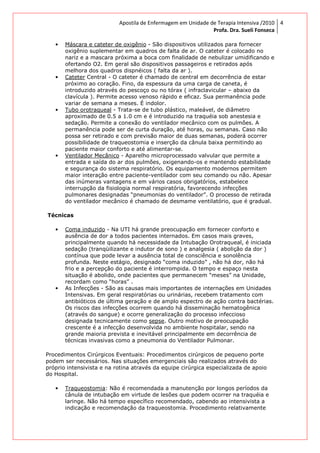 Apostila de Enfermagem em Unidade de Terapia Intensiva /2010
Profa. Dra. Sueli Fonseca
4
• Máscara e cateter de oxigênio - São dispositivos utilizados para fornecer
oxigênio suplementar em quadros de falta de ar. O cateter é colocado no
nariz e a mascara próxima a boca com finalidade de nebulizar umidificando e
ofertando O2. Em geral são dispositivos passageiros e retirados após
melhora dos quadros dispnéicos ( falta da ar ).
• Cateter Central - O cateter é chamado de central em decorrência de estar
próximo ao coração. Fino, da espessura da uma carga de caneta, é
introduzido através do pescoço ou no tórax ( infraclavicular – abaixo da
clavícula ). Permite acesso venoso rápido e eficaz. Sua permanência pode
variar de semana a meses. É indolor.
• Tubo orotraqueal - Trata-se de tubo plástico, maleável, de diâmetro
aproximado de 0.5 a 1.0 cm e é introduzido na traquéia sob anestesia e
sedação. Permite a conexão do ventilador mecânico com os pulmões. A
permanência pode ser de curta duração, até horas, ou semanas. Caso não
possa ser retirado e com previsão maior de duas semanas, poderá ocorrer
possibilidade de traqueostomia e inserção da cânula baixa permitindo ao
paciente maior conforto e até alimentar-se.
• Ventilador Mecânico - Aparelho microprocessado valvular que permite a
entrada e saída do ar dos pulmões, oxigenando-os e mantendo estabilidade
e segurança do sistema respiratório. Os equipamento modernos permitem
maior interação entre paciente-ventilador com seu comando ou não. Apesar
das inúmeras vantagens e em vários casos obrigatórios, estabelece
interrupção da fisiologia normal respiratória, favorecendo infecções
pulmonares designadas “pneumonias do ventilador”. O processo de retirada
do ventilador mecânico é chamado de desmame ventilatório, que é gradual.
Técnicas
• Coma induzido - Na UTI há grande preocupação em fornecer conforto e
ausência de dor a todos pacientes internados. Em casos mais graves,
principalmente quando há necessidade da Intubação Orotraqueal, é iniciada
sedação (tranqüilizante e indutor de sono ) e analgesia ( abolição da dor )
contínua que pode levar a ausência total de consciência e sonolência
profunda. Neste estágio, designado “coma induzido” , não há dor, não há
frio e a percepção do paciente é interrompida. O tempo e espaço nesta
situação é abolido, onde pacientes que permanecem “meses” na Unidade,
recordam como “horas” .
• As Infecções - São as causas mais importantes de internações em Unidades
Intensivas. Em geral respiratórias ou urinárias, recebem tratamento com
antibióticos de última geração e de amplo espectro de ação contra bactérias.
Os riscos das infecções ocorrem quando há disseminação hematogênica
(através do sangue) e ocorre generalização do processo infeccioso
designada tecnicamente como sepse. Outro motivo de preocupação
crescente é a infecção desenvolvida no ambiente hospitalar, sendo na
grande maioria prevista e inevitável principalmente em decorrência de
técnicas invasivas como a pneumonia do Ventilador Pulmonar.
Procedimentos Cirúrgicos Eventuais: Procedimentos cirúrgicos de pequeno porte
podem ser necessários. Nas situações emergenciais são realizados através do
próprio intensivista e na rotina através da equipe cirúrgica especializada de apoio
do Hospital.
• Traqueostomia: Não é recomendada a manutenção por longos períodos da
cânula de intubação em virtude de lesões que podem ocorrer na traquéia e
laringe. Não há tempo específico recomendado, cabendo ao intensivista a
indicação e recomendação da traqueostomia. Procedimento relativamente
 