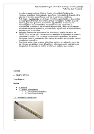 pressão. A assistência ventilatória é outra necessidade fundamental
realizada através do fisioterapeuta, que efetua higienização brônquica diária
através de técnicas específicas e
• Nutrólogo e nutricionista
e prescrição nutricional. Diariamente efetua avaliações e mantém o ap
calórico, protéico, glicêmico e vitamínico equilibrado e essencial para
manutenção do funcionamento e atividades vitais do organismo. O
nutricionista, incorporado na equipe multiprofissional, efetua diagnósticos e
evoluções dietéticas específicas, coo
as prescrições nutricionais.
• Psicólogo intensivista: todos aspectos emocionais, seja do paciente, da
família ou da equipe, são constantemente aval
psicologia intensiva. Com presença fundamental nos períodos das visitas
familiares, objetiva estabelecer além da humanização a aproximação e apoio
terapêutico necessário.
• Assistente social: atua no apoio a família e paciente em situações externas
ou internas que possam impor dificuldades não relacionadas ao andamento
terapêutico direto, seja no âmbito familiar , do trabalho ou pessoais.
ANEXOS
A- EQUIPAMENTOS
Termômetro
Índice
• 1 História
• 2 Tipos de termômetros
o 2.1 Termômetro bimetálico
o 2.2 Termômetro digital
2.3 Termômetro de mercúrio
Apostila de Enfermagem em Unidade de Terapia Intensiva
Profa. Dra. Sueli Fonseca
pressão. A assistência ventilatória é outra necessidade fundamental
realizada através do fisioterapeuta, que efetua higienização brônquica diária
através de técnicas específicas e controle do ventilador mecânico.
nutricionista: o nutrólogo é médico especializado no diagnóstico
e prescrição nutricional. Diariamente efetua avaliações e mantém o ap
calórico, protéico, glicêmico e vitamínico equilibrado e essencial para
manutenção do funcionamento e atividades vitais do organismo. O
nutricionista, incorporado na equipe multiprofissional, efetua diagnósticos e
evoluções dietéticas específicas, coordenando, organizando e acompanhando
as prescrições nutricionais.
intensivista: todos aspectos emocionais, seja do paciente, da
família ou da equipe, são constantemente avaliados e observados através da
psicologia intensiva. Com presença fundamental nos períodos das visitas
familiares, objetiva estabelecer além da humanização a aproximação e apoio
terapêutico necessário.
: atua no apoio a família e paciente em situações externas
ou internas que possam impor dificuldades não relacionadas ao andamento
terapêutico direto, seja no âmbito familiar , do trabalho ou pessoais.
2 Tipos de termômetros
2.1 Termômetro bimetálico
2.2 Termômetro digital
2.3 Termômetro de mercúrio
Apostila de Enfermagem em Unidade de Terapia Intensiva /2010
Profa. Dra. Sueli Fonseca
6
pressão. A assistência ventilatória é outra necessidade fundamental
realizada através do fisioterapeuta, que efetua higienização brônquica diária
controle do ventilador mecânico.
: o nutrólogo é médico especializado no diagnóstico
e prescrição nutricional. Diariamente efetua avaliações e mantém o aporte
calórico, protéico, glicêmico e vitamínico equilibrado e essencial para
manutenção do funcionamento e atividades vitais do organismo. O
nutricionista, incorporado na equipe multiprofissional, efetua diagnósticos e
rdenando, organizando e acompanhando
intensivista: todos aspectos emocionais, seja do paciente, da
iados e observados através da
psicologia intensiva. Com presença fundamental nos períodos das visitas
familiares, objetiva estabelecer além da humanização a aproximação e apoio
: atua no apoio a família e paciente em situações externas
ou internas que possam impor dificuldades não relacionadas ao andamento
terapêutico direto, seja no âmbito familiar , do trabalho ou pessoais.
 