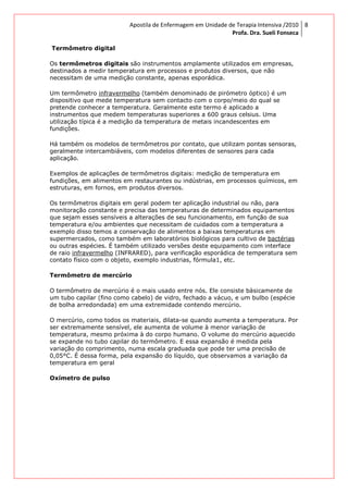 Apostila de Enfermagem em Unidade de Terapia Intensiva /2010
Profa. Dra. Sueli Fonseca
8
Termômetro digital
Os termômetros digitais são instrumentos amplamente utilizados em empresas,
destinados a medir temperatura em processos e produtos diversos, que não
necessitam de uma medição constante, apenas esporádica.
Um termômetro infravermelho (também denominado de pirómetro óptico) é um
dispositivo que mede temperatura sem contacto com o corpo/meio do qual se
pretende conhecer a temperatura. Geralmente este termo é aplicado a
instrumentos que medem temperaturas superiores a 600 graus celsius. Uma
utilização típica é a medição da temperatura de metais incandescentes em
fundições.
Há também os modelos de termômetros por contato, que utilizam pontas sensoras,
geralmente intercambiáveis, com modelos diferentes de sensores para cada
aplicação.
Exemplos de aplicações de termômetros digitais: medição de temperatura em
fundições, em alimentos em restaurantes ou indústrias, em processos químicos, em
estruturas, em fornos, em produtos diversos.
Os termômetros digitais em geral podem ter aplicação industrial ou não, para
monitoração constante e precisa das temperaturas de determinados equipamentos
que sejam esses sensíveis a alterações de seu funcionamento, em função de sua
temperatura e/ou ambientes que necessitam de cuidados com a temperatura a
exemplo disso temos a conservação de alimentos a baixas temperaturas em
supermercados, como também em laboratórios biológicos para cultivo de bactérias
ou outras espécies. É também utilizado versões deste equipamento com interface
de raio infravermelho (INFRARED), para verificação esporádica de temperatura sem
contato físico com o objeto, exemplo industrias, fórmula1, etc.
Termômetro de mercúrio
O termômetro de mercúrio é o mais usado entre nós. Ele consiste bàsicamente de
um tubo capilar (fino como cabelo) de vidro, fechado a vácuo, e um bulbo (espécie
de bolha arredondada) em uma extremidade contendo mercúrio.
O mercúrio, como todos os materiais, dilata-se quando aumenta a temperatura. Por
ser extremamente sensível, ele aumenta de volume à menor variação de
temperatura, mesmo próxima à do corpo humano. O volume do mercúrio aquecido
se expande no tubo capilar do termômetro. E essa expansão é medida pela
variação do comprimento, numa escala graduada que pode ter uma precisão de
0,05°C. É dessa forma, pela expansão do líquido, que observamos a variação da
temperatura em geral
Oxímetro de pulso
 