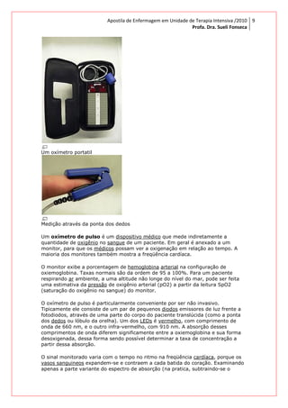 Um oxímetro portatil
Medição através da ponta dos dedos
Um oxímetro de pulso é um
quantidade de oxigênio no
monitor, para que os médicos
maioria dos monitores também mostra a freqüência cardíaca.
O monitor exibe a porcentagem de
oxiemoglobina. Taxas normais são da ordem de 95 a 100%. Para um paciente
respirando ar ambiente, a uma altit
uma estimativa da pressão
(saturação do oxigênio no sangue) do monitor.
O oxímetro de pulso é particularmente conveniente por ser não invasivo.
Tipicamente ele consiste de um par de pequenos
fotodiodos, através de uma parte do corpo do paciente translú
dos dedos ou lóbulo da orelha). Um dos
onda de 660 nm, e o outro infra
comprimentos de onda diferem significamente entre a oxiemoglobina e sua forma
desoxigenada, dessa forma sendo possível determinar a taxa de concentração a
partir dessa absorção.
O sinal monitorado varia com o tempo no ritmo na freqüência
vasos sanguineos expandem
apenas a parte variante do espectro de absorção (na pratica, subtraindo
Apostila de Enfermagem em Unidade de Terapia Intensiva
Profa. Dra. Sueli Fonseca
Medição através da ponta dos dedos
é um dispositivo médico que mede indiretamente a
no sangue de um paciente. Em geral é anexado a um
médicos possam ver a oxigenação em relação ao tempo. A
maioria dos monitores também mostra a freqüência cardíaca.
O monitor exibe a porcentagem de hemoglobina arterial na configuração de
oxiemoglobina. Taxas normais são da ordem de 95 a 100%. Para um paciente
ambiente, a uma altitude não longe do nível do mar, pode ser feita
pressão de oxigênio arterial (pO2) a partir da leitura SpO2
(saturação do oxigênio no sangue) do monitor.
so é particularmente conveniente por ser não invasivo.
Tipicamente ele consiste de um par de pequenos diodos emissores de luz frente a
fotodiodos, através de uma parte do corpo do paciente translúcida (como a ponta
ou lóbulo da orelha). Um dos LEDs é vermelho, com comprimento de
nm, e o outro infra-vermelho, com 910 nm. A absorção desses
comprimentos de onda diferem significamente entre a oxiemoglobina e sua forma
desoxigenada, dessa forma sendo possível determinar a taxa de concentração a
O sinal monitorado varia com o tempo no ritmo na freqüência cardíaca
expandem-se e contraem a cada batida do coração. Examinando
apenas a parte variante do espectro de absorção (na pratica, subtraindo
Apostila de Enfermagem em Unidade de Terapia Intensiva /2010
Profa. Dra. Sueli Fonseca
9
que mede indiretamente a
de um paciente. Em geral é anexado a um
possam ver a oxigenação em relação ao tempo. A
na configuração de
oxiemoglobina. Taxas normais são da ordem de 95 a 100%. Para um paciente
ude não longe do nível do mar, pode ser feita
de oxigênio arterial (pO2) a partir da leitura SpO2
so é particularmente conveniente por ser não invasivo.
emissores de luz frente a
cida (como a ponta
om comprimento de
nm. A absorção desses
comprimentos de onda diferem significamente entre a oxiemoglobina e sua forma
desoxigenada, dessa forma sendo possível determinar a taxa de concentração a
cardíaca, porque os
se e contraem a cada batida do coração. Examinando
apenas a parte variante do espectro de absorção (na pratica, subtraindo-se o
 