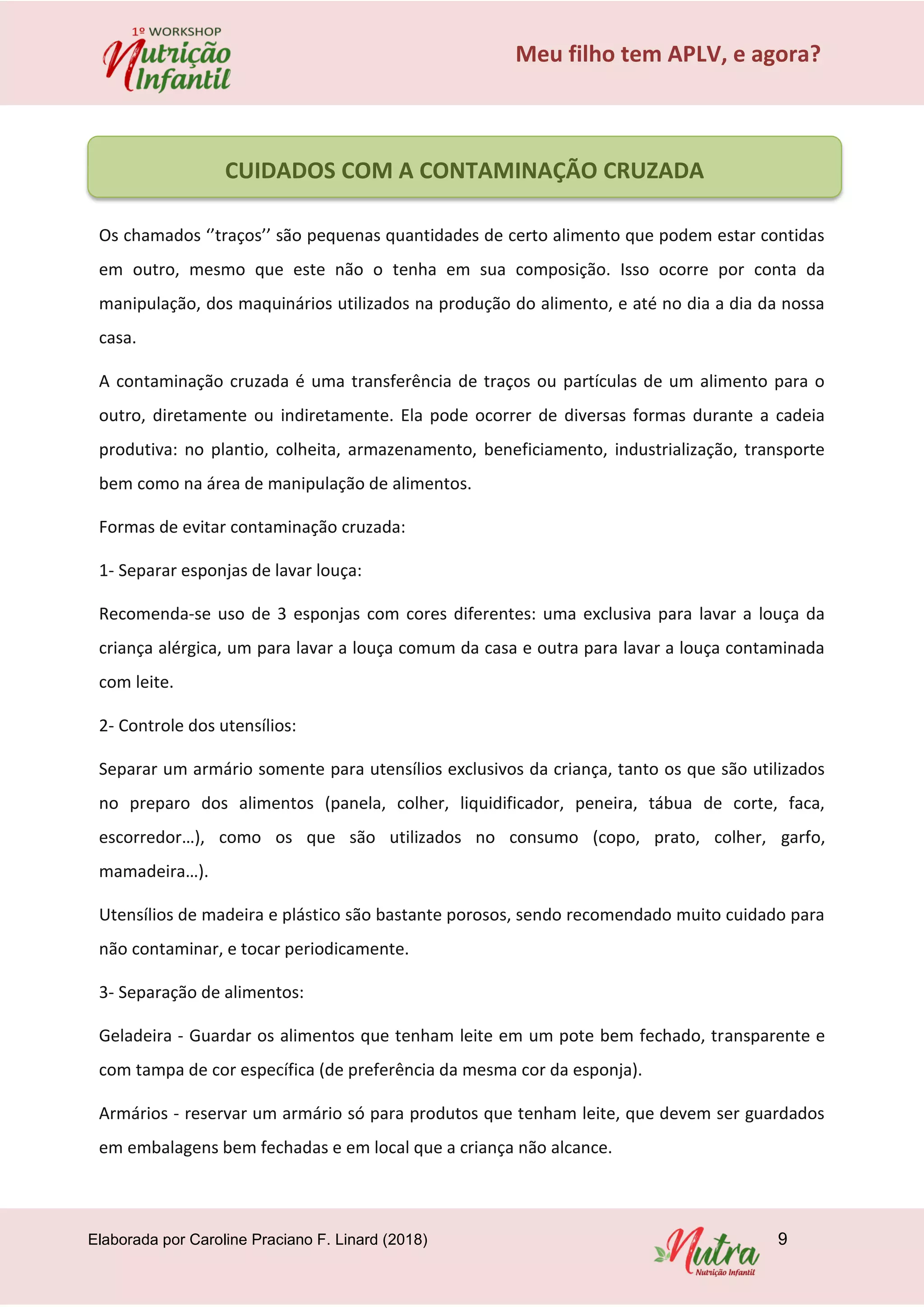Elaborada por Caroline Praciano F. Linard (2018) 9
Meu filho tem APLV, e agora?
Os chamados ‘’traços’’ são pequenas quantidades de certo alimento que podem estar contidas
em outro, mesmo que este não o tenha em sua composição. Isso ocorre por conta da
manipulação, dos maquinários utilizados na produção do alimento, e até no dia a dia da nossa
casa.
A contaminação cruzada é uma transferência de traços ou partículas de um alimento para o
outro, diretamente ou indiretamente. Ela pode ocorrer de diversas formas durante a cadeia
produtiva: no plantio, colheita, armazenamento, beneficiamento, industrialização, transporte
bem como na área de manipulação de alimentos.
Formas de evitar contaminação cruzada:
1- Separar esponjas de lavar louça:
Recomenda-se uso de 3 esponjas com cores diferentes: uma exclusiva para lavar a louça da
criança alérgica, um para lavar a louça comum da casa e outra para lavar a louça contaminada
com leite.
2- Controle dos utensílios:
Separar um armário somente para utensílios exclusivos da criança, tanto os que são utilizados
no preparo dos alimentos (panela, colher, liquidificador, peneira, tábua de corte, faca,
escorredor…), como os que são utilizados no consumo (copo, prato, colher, garfo,
mamadeira…).
Utensílios de madeira e plástico são bastante porosos, sendo recomendado muito cuidado para
não contaminar, e tocar periodicamente.
3- Separação de alimentos:
Geladeira - Guardar os alimentos que tenham leite em um pote bem fechado, transparente e
com tampa de cor específica (de preferência da mesma cor da esponja).
Armários - reservar um armário só para produtos que tenham leite, que devem ser guardados
em embalagens bem fechadas e em local que a criança não alcance.
CUIDADOS COM A CONTAMINAÇÃO CRUZADA
 