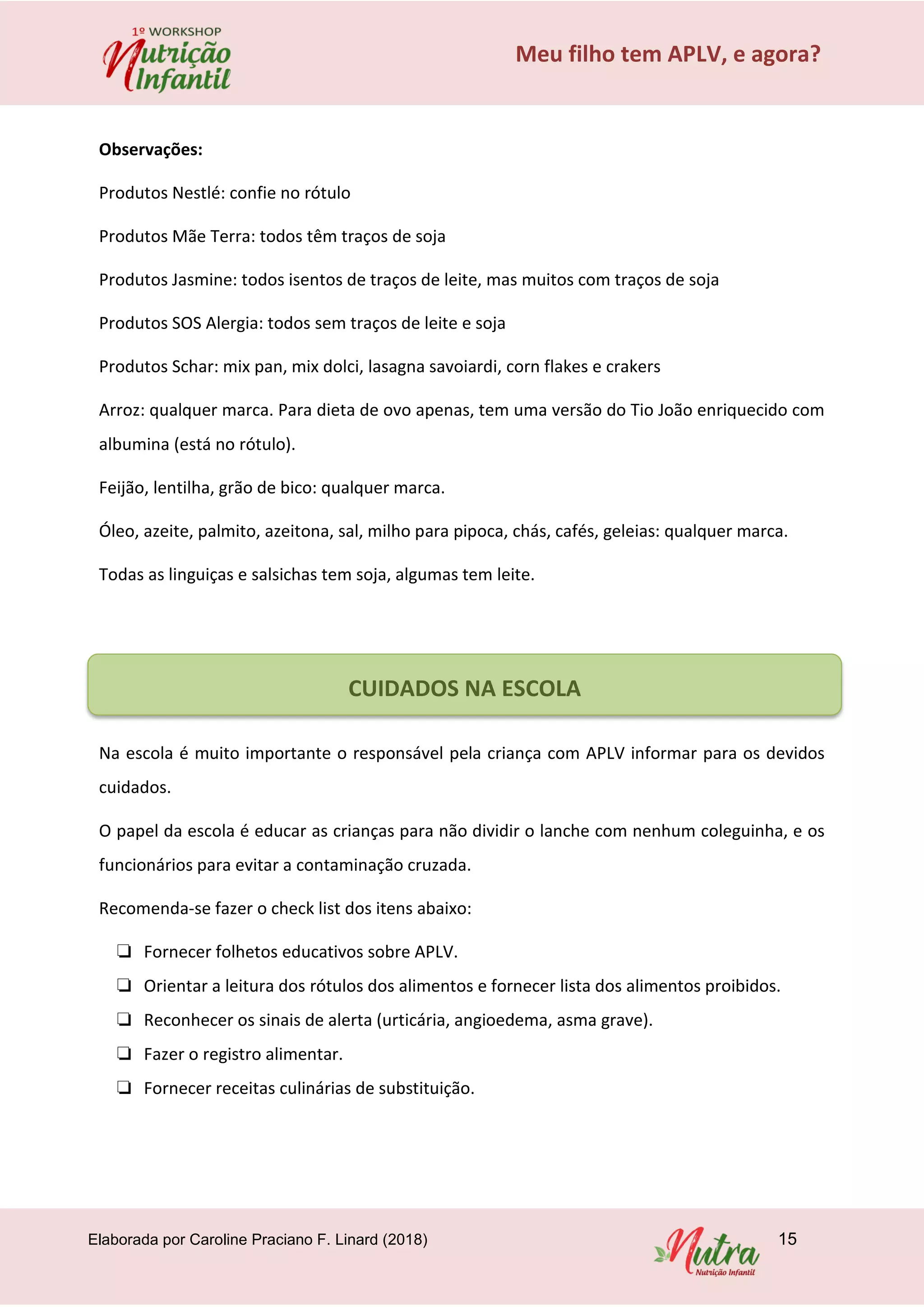 Elaborada por Caroline Praciano F. Linard (2018) 15
Meu filho tem APLV, e agora?
Observações:
Produtos Nestlé: confie no rótulo
Produtos Mãe Terra: todos têm traços de soja
Produtos Jasmine: todos isentos de traços de leite, mas muitos com traços de soja
Produtos SOS Alergia: todos sem traços de leite e soja
Produtos Schar: mix pan, mix dolci, lasagna savoiardi, corn flakes e crakers
Arroz: qualquer marca. Para dieta de ovo apenas, tem uma versão do Tio João enriquecido com
albumina (está no rótulo).
Feijão, lentilha, grão de bico: qualquer marca.
Óleo, azeite, palmito, azeitona, sal, milho para pipoca, chás, cafés, geleias: qualquer marca.
Todas as linguiças e salsichas tem soja, algumas tem leite.
Na escola é muito importante o responsável pela criança com APLV informar para os devidos
cuidados.
O papel da escola é educar as crianças para não dividir o lanche com nenhum coleguinha, e os
funcionários para evitar a contaminação cruzada.
Recomenda-se fazer o check list dos itens abaixo:
❏ Fornecer folhetos educativos sobre APLV.
❏ Orientar a leitura dos rótulos dos alimentos e fornecer lista dos alimentos proibidos.
❏ Reconhecer os sinais de alerta (urticária, angioedema, asma grave).
❏ Fazer o registro alimentar.
❏ Fornecer receitas culinárias de substituição.
CUIDADOS NA ESCOLA
 