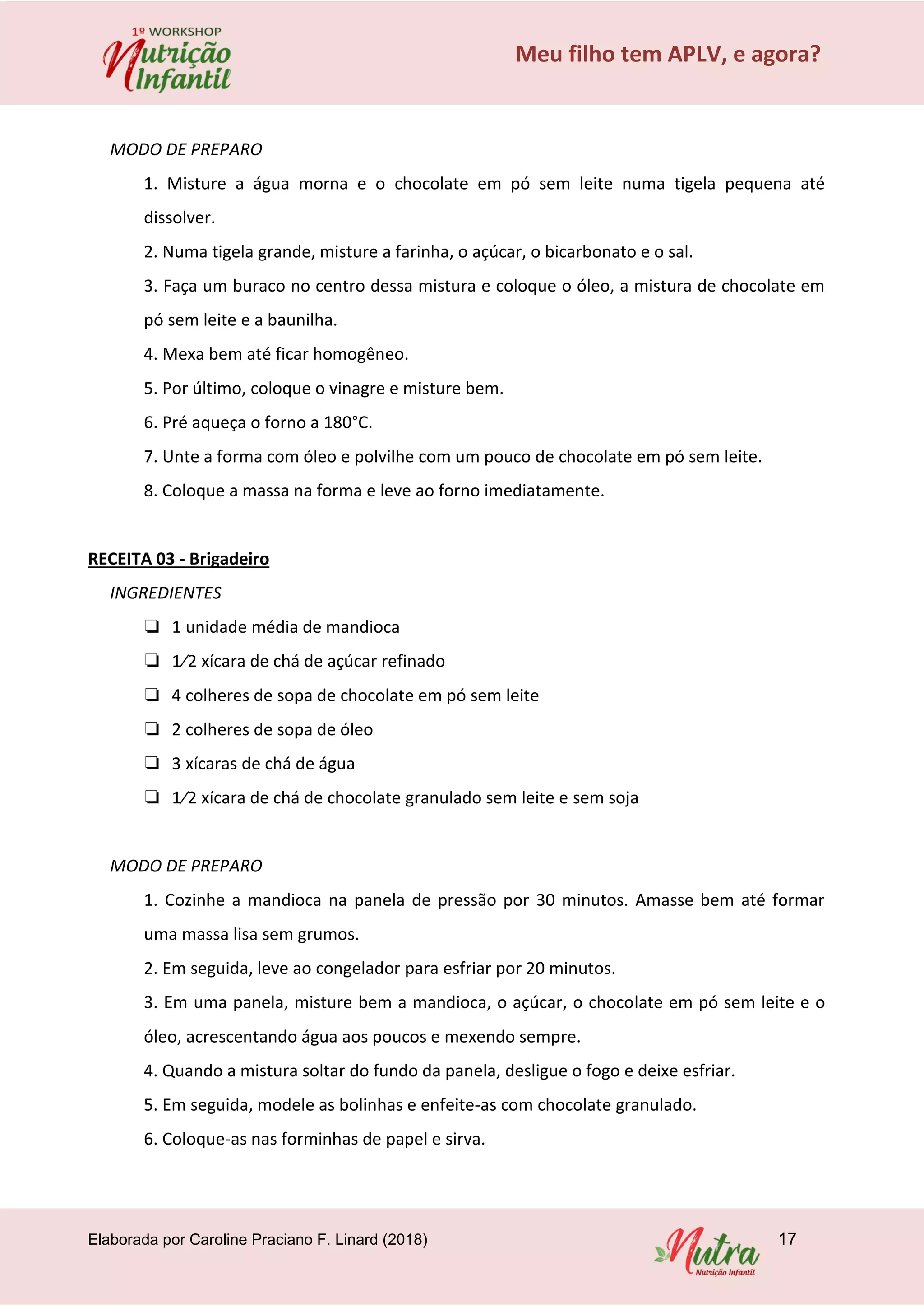 Elaborada por Caroline Praciano F. Linard (2018) 17
Meu filho tem APLV, e agora?
MODO DE PREPARO
1. Misture a água morna e o chocolate em pó sem leite numa tigela pequena até
dissolver.
2. Numa tigela grande, misture a farinha, o açúcar, o bicarbonato e o sal.
3. Faça um buraco no centro dessa mistura e coloque o óleo, a mistura de chocolate em
pó sem leite e a baunilha.
4. Mexa bem até ficar homogêneo.
5. Por último, coloque o vinagre e misture bem.
6. Pré aqueça o forno a 180°C.
7. Unte a forma com óleo e polvilhe com um pouco de chocolate em pó sem leite.
8. Coloque a massa na forma e leve ao forno imediatamente.
RECEITA 03 - Brigadeiro
INGREDIENTES
❏ 1 unidade média de mandioca
❏ 1⁄2 xícara de chá de açúcar refinado
❏ 4 colheres de sopa de chocolate em pó sem leite
❏ 2 colheres de sopa de óleo
❏ 3 xícaras de chá de água
❏ 1⁄2 xícara de chá de chocolate granulado sem leite e sem soja
MODO DE PREPARO
1. Cozinhe a mandioca na panela de pressão por 30 minutos. Amasse bem até formar
uma massa lisa sem grumos.
2. Em seguida, leve ao congelador para esfriar por 20 minutos.
3. Em uma panela, misture bem a mandioca, o açúcar, o chocolate em pó sem leite e o
óleo, acrescentando água aos poucos e mexendo sempre.
4. Quando a mistura soltar do fundo da panela, desligue o fogo e deixe esfriar.
5. Em seguida, modele as bolinhas e enfeite-as com chocolate granulado.
6. Coloque-as nas forminhas de papel e sirva.
 